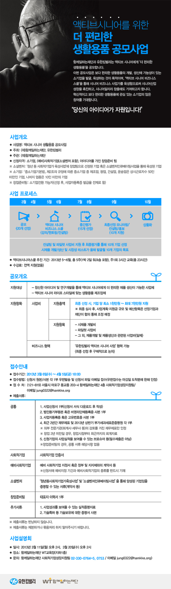 액티브시니어를 위한 더 편리한 생활용품 공모사업 함께일하는재단과 유한킴벌리는 액티브 시니어에게 더 편리한 생활용품을 공모합니다.이번 공모사업은 보다 편리한 생활용품의 개발, 생산에 가능성이 있는 소기업을 발굴, 육성하는 것이 목적이며, 액티브 시니어 비즈니스 스쿨을 통해 시니어 비즈니스 사업가를 육성함으로써 시니어 산업 성장을 촉진하고, 시니어 일자리 창출에 기여하고자 합니다. 혁신적이고 보다 편리한 생활용품에 관심 있는 소기업의 많은 참여를 기대합니다. 당신의 아이디어가 자원입니다! 사업개요 사업명 : 액티브 시니어 생활용품 공모사업 주최 : (재)함께일하는재단, 유한킴벌리 주관 : (재)함께일하는재단 신청자격 : 소기업, (예비)사회적기업(소셜벤처 포함), 아이디어를 가진 창업준비 팀 - 소설벤처: 청년 등 사회적기업가 육성사업에 창업팀으로 선정된 기업 혹은 소셜벤처인큐베이팅사업을 통해 육성된 기업 - 소기업: 「중소기업기본법」 제2조의 규정에 따른 중소기업 중 제조업, 광업, 건설업, 운송업은 상시근로자수 50인 미만인 기업, 나머지 업종은 10인 미만의 기업 - 창업준비팀: 소기업전환 가능자(선정 후, 사업자등록증 발급을 전제로 함) 사업프로세스 3월 4월 공모(20개 선정) 5월 6월 액티브 시니어 비즈니스 스쿨(강의/멘토링/컨설팅) 7월 8월 중간평가(15개 선정) 9월 최종선정 모니터링/컨설팅/홍보 (10개 지원) 10월 상품화 액티브 시니어스쿨 추진기간 : 2013. 5월-6월, 총 5주 (1박2일 워크숍포함), 주1회 3시간교육 (총23시간) 수강료 : 전액지원(없음) 공모개요 지원대상 - 참신한 아이디어 및 연구개발을 통해 액티브 시니어에게 더 편리한 제품 생산이 가능한 사업체 - 액티브 시니어 라이프 스타일에 맞는 생활용품 제조업체 지원항목 사업비 지원총액 : 최종 선정 시, 기업 당 최소 1천만원 ~ 최대 7천만원 지원 - 최종 심사 후, 사업계획 지원금 규모 및 예산항목은 선정기업과 재단이 협의 통해 조정 예정 지원항목 : - 시제품 개발비 - 파일럿 사업비 - 그 외, 제품개발 및 제품생산과 관련된 사업비 (일체) 비즈니스 협력 : 유한킴벌리 액티브 시니어 사업 협력 가능 (최종 선정 후 구체적으로 논의)  접수안내 - 접수기간 : 2013년 3월 5일(화) - 4월 5일(금) 18:00 - 접수방법 : 신청서 원본/사본 각 1부 우편발송 및 신청서 파일 이메일 접수 우편접수는 마감일 도착분에 한해 인정됨- 접수처 : (121-819)서울시 마포구 동교동 203-4 함께일하는재단 4층 사회적기업성장지원팀 / 이메일 jung0322@hamkke.org 제출서류 - 공통 : 1. 사업신청서 1부(신청서 서식 다운로드 후 작성) 2. 법인등기부등본 혹은 비영리단체등록증 사본 1부 3. 사업자등록증 혹은 고유번호증 사본 1부 4. 최근 2년간 재무제표 및 2013년 상반기 부가세과세표준증명원 각 1부 - 외부 전문기관(회계사, 세무사 등)의 검토를 거친 재무제표만 인정 - 창업 2년 미만일 경우, 창업시점부터 최근까지의 회계자료 5. 신청기업의 사업실적을 보여줄 수 있는 브로슈어 등(필수제출은 아님) - 창업준비팀의 경우, 공통 서류 해당사항 없음 사회적기업 : 사회적기업 인증서 예비사회적기업 : 예비 사회적기업 지정서 혹은 정부 및 지자체와의 계약서 등 - 신청서에 예비지정 기간과 예비사회적기업의 종류를 반드시 기재 소셜벤쳐 : 청년등사회적기업가육성사업 및 소셜벤처인큐베이팅사업을 통해 양성된 기업임을 증명할 수 있는 서류(계약서 등) 창업준비팀 : 대표자 이력서 1부 추가서류 : 1. 사업성과를 보여줄 수 있는 실적증명자료 2. 기술특허 등 기술보유에 대한 증명서 사본 -제출서류는 반납하지 않습니다. - 제출서류는 제본하거나 묶음처리 하지 말아주시기 바랍니다. 사업설명회 - 일시 : 2013년 3월 11일(월) 오후 2시, 3월 20일(수) 오후 2시, 장소 : 함께일하는재단 WT교육장(지하1층) 문의 : 함께일하는재단 사회적기업성장지원팀 (02-330-0764~5, 0753 / jung0322@hamkke.org) 