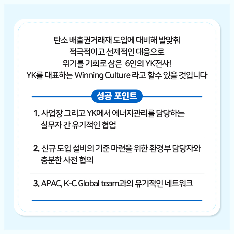 탄소 배출권거래제 도입에 대비해 발맞춰 적극적이고 선제적인 대응으로 위기를 기회로 삼은 6인의 YK전사! YK를 대표하는 Winning Culture라고 할 수 있을 것입니다.